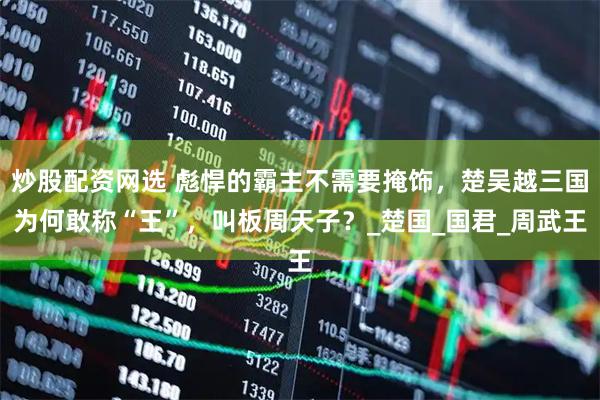 炒股配资网选 彪悍的霸主不需要掩饰，楚吴越三国为何敢称“王”，叫板周天子？_楚国_国君_周武王