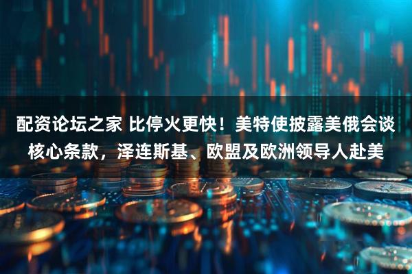 配资论坛之家 比停火更快！美特使披露美俄会谈核心条款，泽连斯基、欧盟及欧洲领导人赴美