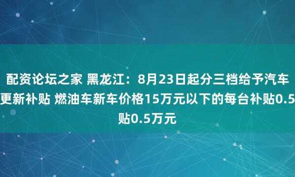 配资论坛之家 黑龙江:8月23日起分三档给予汽车置换更新补贴 燃油车新车价格15万元以下的每台补贴0.5万元