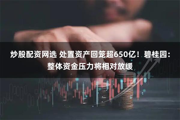 炒股配资网选 处置资产回笼超650亿！碧桂园：整体资金压力将相对放缓