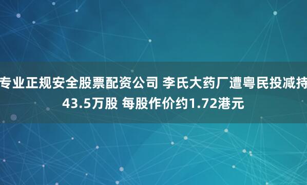 专业正规安全股票配资公司 李氏大药厂遭粤民投减持43.5万股 每股作价约1.72港元
