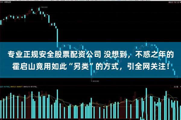 专业正规安全股票配资公司 没想到，不惑之年的霍启山竟用如此“另类”的方式，引全网关注！