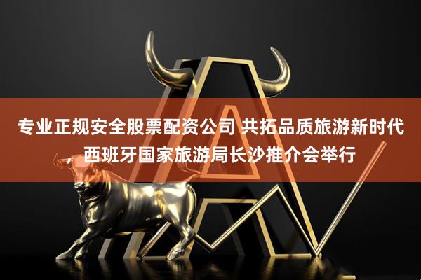 专业正规安全股票配资公司 共拓品质旅游新时代,西班牙国家旅游局长沙推介会举行