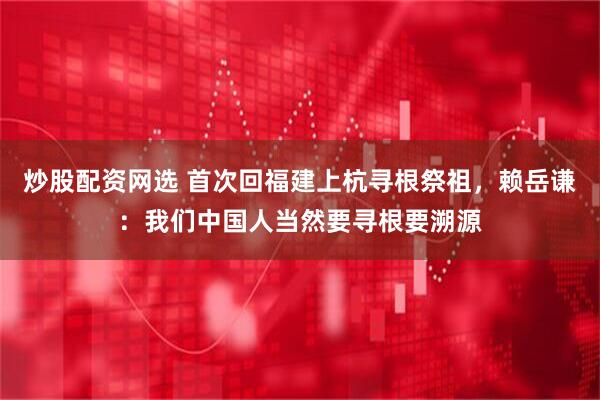 炒股配资网选 首次回福建上杭寻根祭祖，赖岳谦：我们中国人当然要寻根要溯源