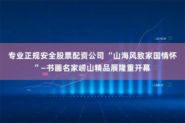 专业正规安全股票配资公司 “山海风致家国情怀”—书画名家崂山精品展隆重开幕