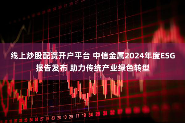 线上炒股配资开户平台 中信金属2024年度ESG报告发布 助力传统产业绿色转型