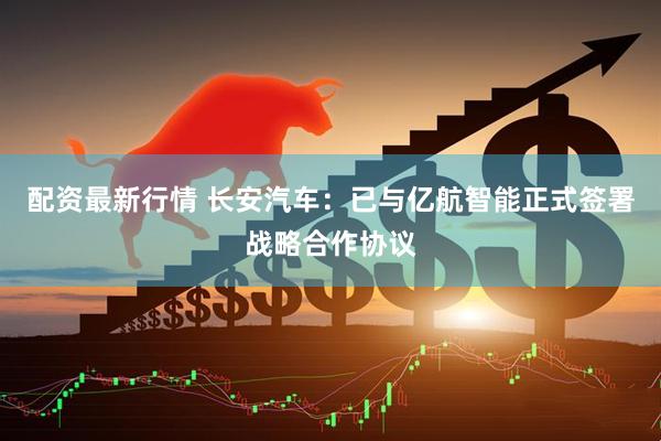 配资最新行情 长安汽车：已与亿航智能正式签署战略合作协议