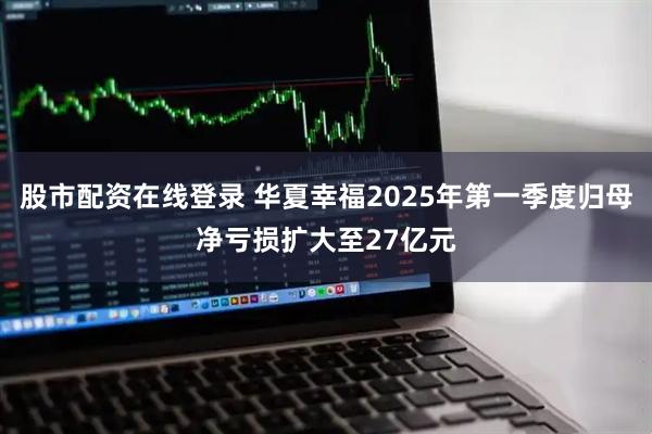 股市配资在线登录 华夏幸福2025年第一季度归母净亏损扩大至27亿元