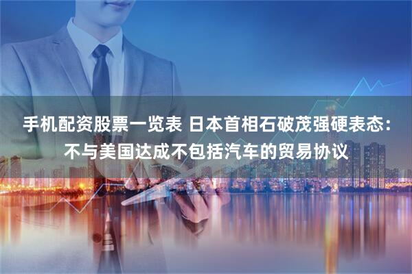 手机配资股票一览表 日本首相石破茂强硬表态：不与美国达成不包括汽车的贸易协议