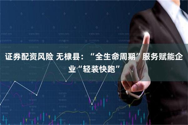证券配资风险 无棣县：“全生命周期”服务赋能企业“轻装快跑”