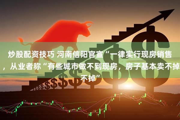 炒股配资技巧 河南信阳官宣“一律实行现房销售”，从业者称“有些城市做不到现房，房子基本卖不掉”