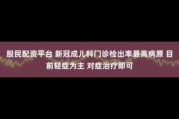 股民配资平台 新冠成儿科门诊检出率最高病原 目前轻症为主 对症治疗即可