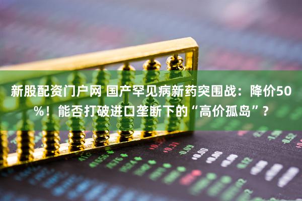 新股配资门户网 国产罕见病新药突围战：降价50%！能否打破进口垄断下的“高价孤岛”？
