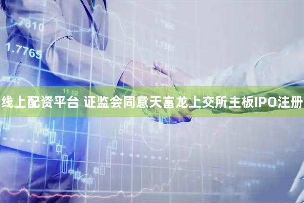 线上配资平台 证监会同意天富龙上交所主板IPO注册