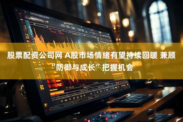 股票配资公司网 A股市场情绪有望持续回暖 兼顾“防御与成长”把握机会