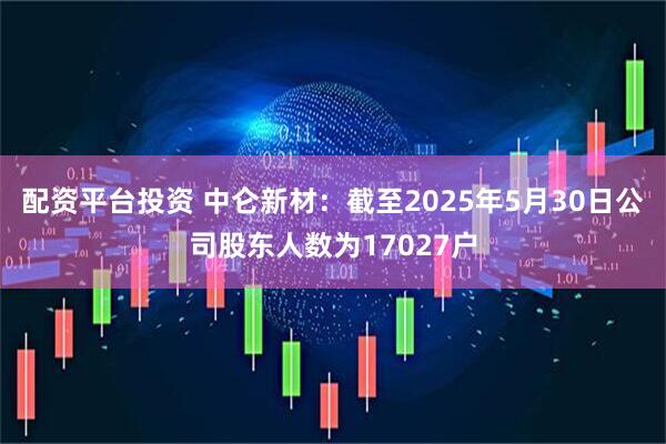 配资平台投资 中仑新材：截至2025年5月30日公司股东人数为17027户
