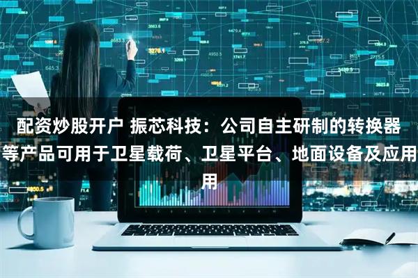 配资炒股开户 振芯科技：公司自主研制的转换器等产品可用于卫星载荷、卫星平台、地面设备及应用