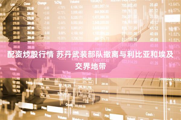 配资炒股行情 苏丹武装部队撤离与利比亚和埃及交界地带