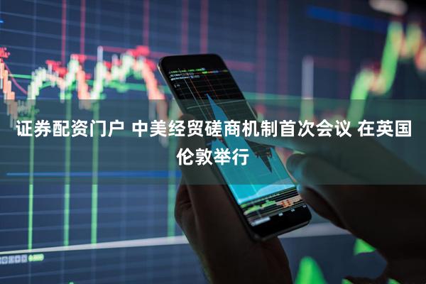 证券配资门户 中美经贸磋商机制首次会议 在英国伦敦举行