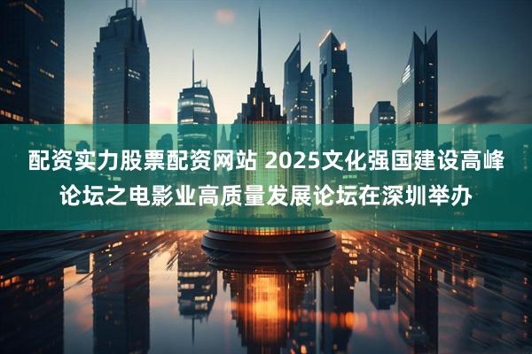 配资实力股票配资网站 2025文化强国建设高峰论坛之电影业高质量发展论坛在深圳举办