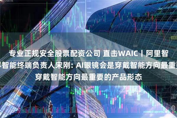 专业正规安全股票配资公司 直击WAIC丨阿里智能信息事业群智能终端负责人宋刚: AI眼镜会是穿戴智能方向最重要的产品形态