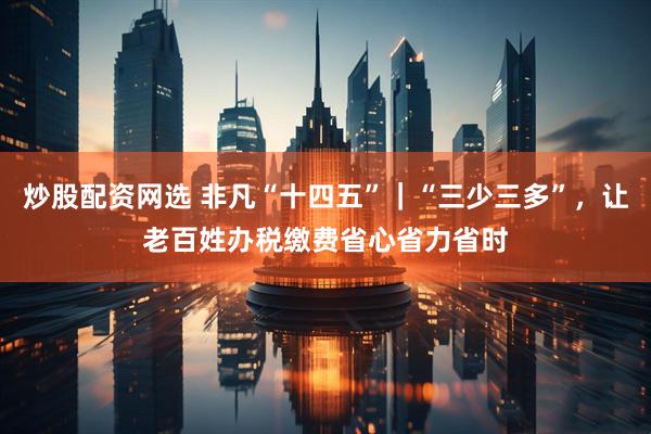 炒股配资网选 非凡“十四五”｜“三少三多”，让老百姓办税缴费省心省力省时
