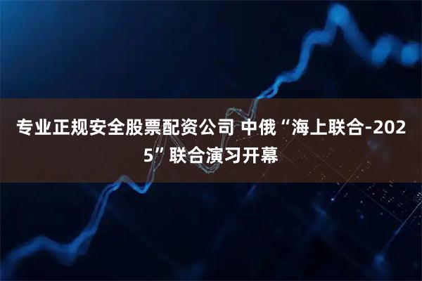 专业正规安全股票配资公司 中俄“海上联合-2025”联合演习开幕