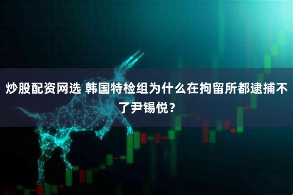 炒股配资网选 韩国特检组为什么在拘留所都逮捕不了尹锡悦？