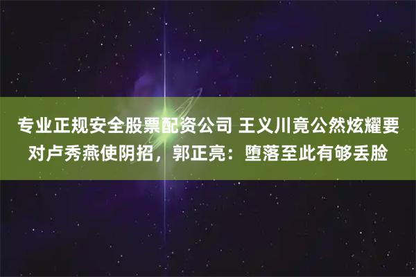 专业正规安全股票配资公司 王义川竟公然炫耀要对卢秀燕使阴招，郭正亮：堕落至此有够丢脸