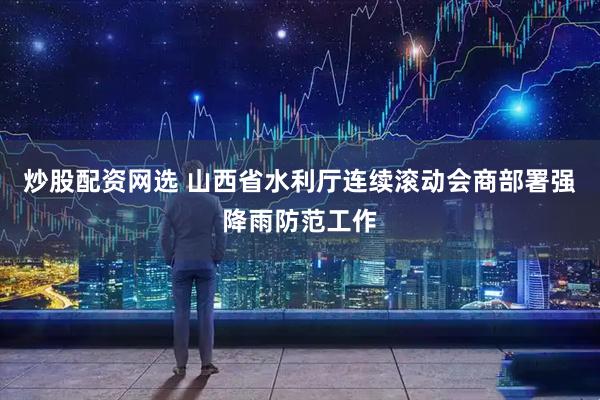 炒股配资网选 山西省水利厅连续滚动会商部署强降雨防范工作