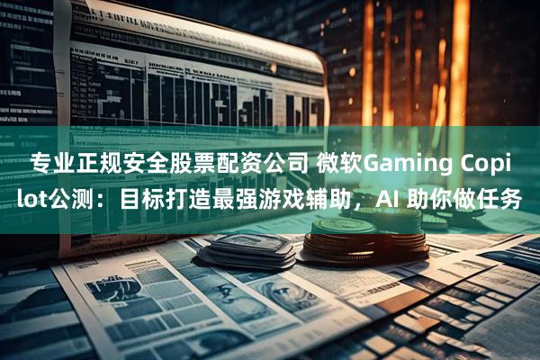 专业正规安全股票配资公司 微软Gaming Copilot公测：目标打造最强游戏辅助，AI 助你做任务
