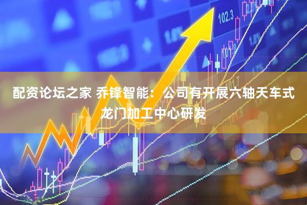 配资论坛之家 乔锋智能：公司有开展六轴天车式龙门加工中心研发