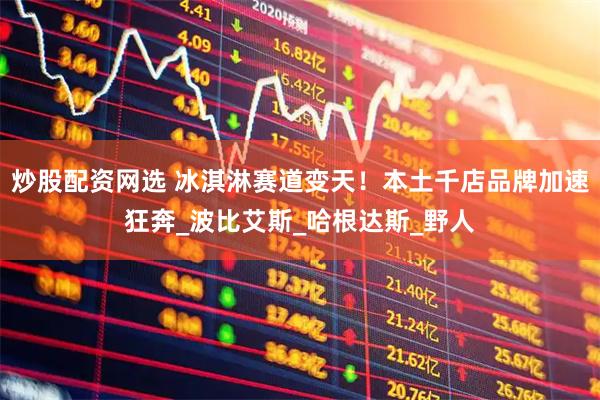 炒股配资网选 冰淇淋赛道变天！本土千店品牌加速狂奔_波比艾斯_哈根达斯_野人