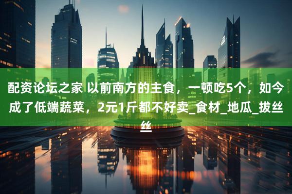 配资论坛之家 以前南方的主食，一顿吃5个，如今成了低端蔬菜，2元1斤都不好卖_食材_地瓜_拔丝
