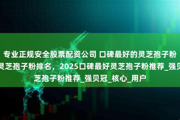 专业正规安全股票配资公司 口碑最好的灵芝孢子粉是哪家！十大灵芝孢子粉排名，2025口碑最好灵芝孢子粉推荐_强贝冠_核心_用户