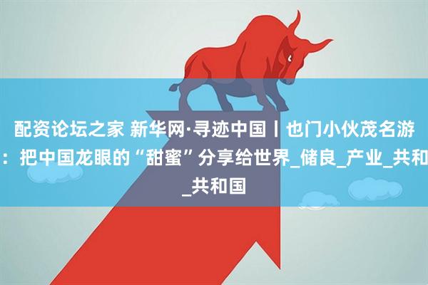 配资论坛之家 新华网·寻迹中国丨也门小伙茂名游记：把中国龙眼的“甜蜜”分享给世界_储良_产业_共和国