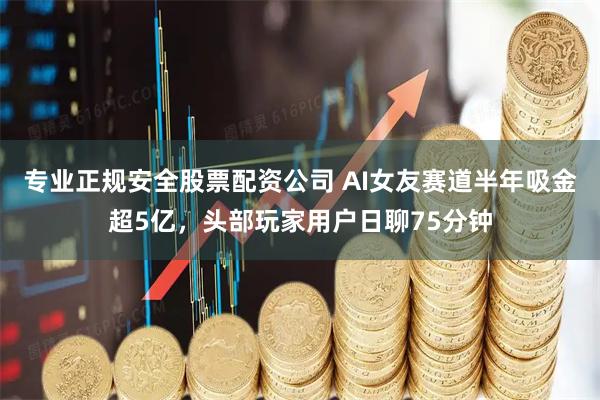 专业正规安全股票配资公司 AI女友赛道半年吸金超5亿，头部玩家用户日聊75分钟